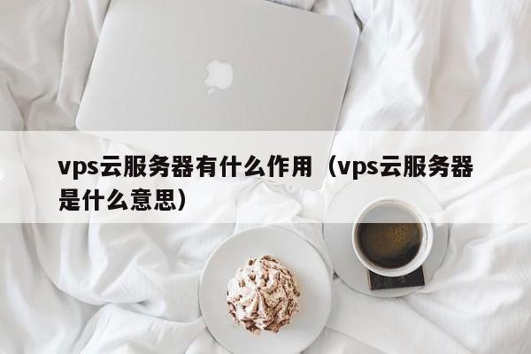 vps云服务器有什么作用（vps云服务器是什么意思）