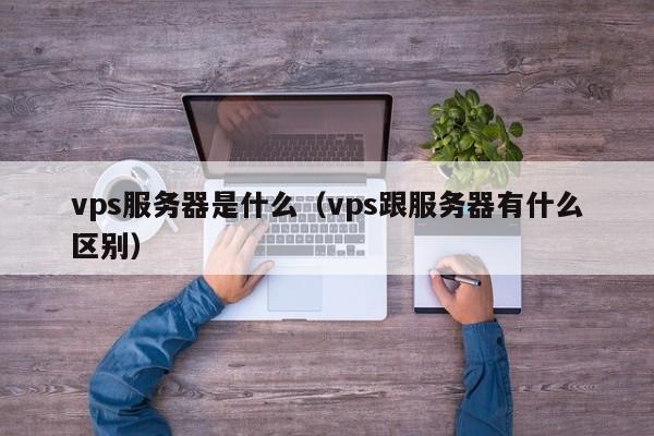 vps服务器是什么（vps跟服务器有什么区别）