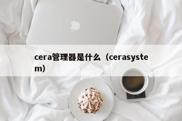 cera管理器是什么（cerasystem）