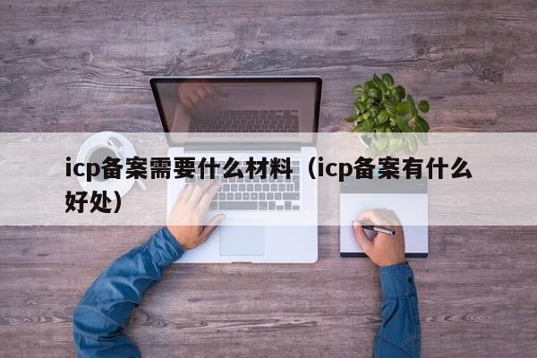 icp备案需要什么材料（icp备案有什么好处）