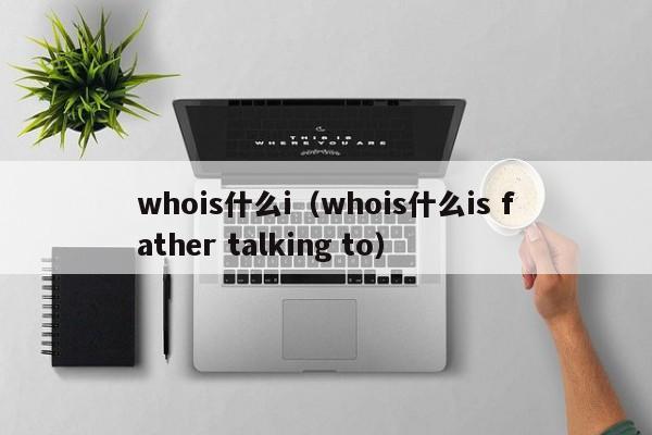 whois什么i（whois什么is father talking to）